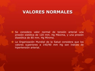 VALORES NORMALES 
 Se considera valor normal de tensión arterial una 
presión sistólica de 120 mm. Hg Máxima, y una presión 
diastólica de 80 mm. Hg Mínima. 
 La Organización Mundial de la Salud considera que los 
valores superiores a 140/90 mm Hg son índices de 
hipertensión arterial. 
 