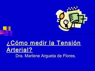 ¿Cómo medir la Tensión 
Arterial? 
Dra. Marlene Argueta de Flores. 
 