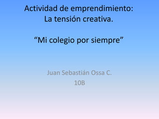 Actividad de emprendimiento:
      La tensión creativa.

  “Mi colegio por siempre”


     Juan Sebastián Ossa C.
              10B
 