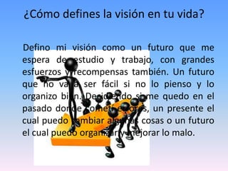 ¿Cómo defines la visión en tu vida?

Defino mi visión como un futuro que me
espera de estudio y trabajo, con grandes
esfuerzos y recompensas también. Un futuro
que no va a ser fácil si no lo pienso y lo
organizo bien. Decidiendo si me quedo en el
pasado donde cometí errores, un presente el
cual puedo cambiar algunas cosas o un futuro
el cual puedo organizar y mejorar lo malo.
 