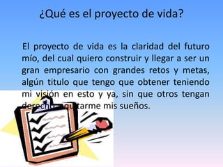 ¿Qué es el proyecto de vida?

El proyecto de vida es la claridad del futuro
mío, del cual quiero construir y llegar a ser un
gran empresario con grandes retos y metas,
algún titulo que tengo que obtener teniendo
mi visión en esto y ya, sin que otros tengan
derecho a quitarme mis sueños.
 