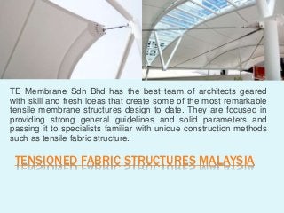 TENSIONED FABRIC STRUCTURES MALAYSIA
TE Membrane Sdn Bhd has the best team of architects geared
with skill and fresh ideas that create some of the most remarkable
tensile membrane structures design to date. They are focused in
providing strong general guidelines and solid parameters and
passing it to specialists familiar with unique construction methods
such as tensile fabric structure.
 
