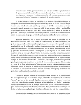 relacionados con política, porque esta no es una actividad científica según las normas
       de quienes desde le hemisferio Norte orientan las actitudes y opiniones de nuestros
       investigadores y sancionan virtudes y pecados. En todo caso ese campo corresponde
       reservarlo a la Ciencia Política, que es una ciencia de segunda categoría.

        El reconocimiento de límites se materializa en la enumeración de inconvenientes. A
este primer inconveniente epistemológico que Varsavsky señala en su cita y que se puede
resumir como falta de autonomía científica y consecuente fidelidad a un modelo de ciencia
universal y neutral, se suman otros. Varsvasky habla de falta de fuerza política y también falta
de convicción política en el grupo, para poder asumir plenamente el desafío de una ciencia
politizada. Desafío que cuenta entre sus riesgos posibles el sacrificio de la carrera científica
dentro de este sistema, riesgo que no todos los participantes estaban dispuestos a enfrentar.

        Recuerda Varsavsky que el grupo Reformista que asume la dirección de la
Universidad de Buenos Aires desde octubre de 1955 hasta junio de 1966 está integrado por
profesores y graduados políticamente heterogéneos, que cuentan con el apoyo de la mayoría
estudiantil. Se trata de profesionales con buen entrenamiento político, gran deseo de sacar al
país de su estancamiento, alto grado de racionalidad, mucho empuje, antiimperialismo difuso
y apreciable eficiencia en docencia e investigación ya que algunos de sus líderes fueron
maestros, tal es el caso de Rolando García. En resumen, es posible caracterizarlos como
liberales de izquierda, inteligentes, pero sin experiencia ni talento político y esto a pesar de un
contar con un subgrupo más politizado, alguna vez militante en partidos de izquierda y casi
siempre en movimientos antiperonistas. Varsavsky, por ejemplo, marxista en su juventud
pero luego anarquista y contestatario en función de su perpetua intransigencia. Sin embargo,
y a pesar de su fama “ultraizquierdista” este subgrupo tampoco cuenta con elementos para
enfrentar al sistema, al gobierno, ni siquiera al gobierno de turno, pudiendo tan sólo dedicarse
a consolidar la base científica necesaria para un desarrollo tecnológico y económico que
posibilitara una futura transformación de la sociedad.

        Durante los primeros años una de las tareas del grupo se centra en la eliminación de
los fósiles peronistas que resistían en sus cargos. Interesados en diferenciarse de las clásicas
“trenzas” que en la Universidad digitaban concursos, utilizan el recurso a métodos
“objetivos” como instrumento para demostrar la incapacidad de los “fósiles”: número de
artículos publicados en revistas de prestigio internacional, jurados extranjeros de renombre,
poco peso a la antigüedad en la docencia, entre otros. Pero pronto se hace evidente que los
fósiles no había sido reemplazados por científicos politizados sino más bien por cientificistas.

       Testimonios de la época coinciden en afirmar que si bien no es Varsavsky quien
 