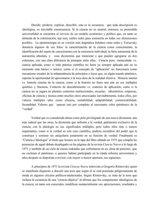 Decidir, predecir, explicar, describir, esta es la secuencia; que toda descripción es
ideológica, su inevitable consecuencia. Si la ciencia no es neutral, entonces su pretendida
universalidad se encuentra al servicio de un modelo económico y político que, en tanto se
alimenta de la colonización, teje muy sutiles redes para sostenerla en todas sus dimensiones
posibles. La epistemología en su versión más dogmática fortalece estas redes y Varsavsky
denuncia algunos de sus hilos: la caracterización de la ciencia como conocimiento, la
identificación del sujeto de conocimiento con la conciencia individual, la falsa autonomía de la
autonomía absoluta, y esas dicotomías que mencioné y que pueden agruparse en dos
columnas, con una clara diferencia de jerarquía entre ellas. Ciencia pura –inmaculada- vs.
ciencia aplicada, como si toda práctica científica no fuera ya siempre aplicada aún en su
momento más básico o teórico, como si el concepto de “aplicación” no funcionara como
mecanismo creador de la independencia de principios o leyes que, en algún mundo platónico,
esperan la oportunidad de aproximarse a la roca dura de la realidad efectiva. Historia interna
vs. historia externa de la ciencia, como si la historia no fuera una aún en sus múltiples
quiebres y fracturas. Contexto de descubrimiento vs. contexto de aplicación, como si la
ciencia no se jugara en plurales contextos institucionales, escuelas, laboratorios, empresas,
oficinas de ciencia y técnica entre muchos otros atravesados inevitablemente, todos ellos, por
valores múltiples tales como eficacia, rentabilidad, adaptabilidad, comunicabilidad,
fecundidad. Valores que opacan casi por completo al sacrosanto valor epistémico de la
“verdad”.

        Verdad que es considerada ahora como polo privilegiado de una nueva dicotomía, aún
más radical que las otras, la dicotomía que enfrenta a la verdad, patrimonio exclusivo de la
ciencia, con la ideología en sus significados múltiples, pero todos ellos más o menos
inquietantes, como si la verdad en este caso científica, pudiera escindirse del poder que la
construye y sostiene sin aniquilarse justamente en su función de verdad. Finalmente es
“Ciencia e Ideología” el título que leemos en la tapa del libro editado en 1975 que compila las
ponencias de aquel debate desplegado en las páginas de la revista Ciencia Nueva a lo largo de
1971 y también de un ciclo de mesas redondas que enfrentaron en un clima de pasiones -que
no excluían el patetismo- a quienes habían participado en la citada reforma universitaria y
años después se disponían a revisar, con mayor o menor apertura, sus supuestos.

        A principios de 1971 la revista Ciencia Nueva entrevista a Gregorio Klimovsky quien
se manifiesta dispuesto a discutir una tesis que según él se está poniendo peligrosamente de
moda en algunos círculos políticos-intelectuales. Según Klimovsky, se trata de la tesis que
rechaza la existencia de una “ciencia objetiva” al afirmar que los componentes ideológicos de
la ciencia, en tanto son esenciales, modifican sustancialmente sus apreciaciones, resultados y
 