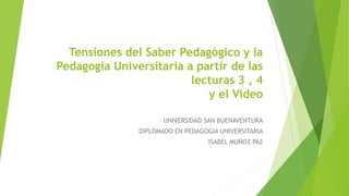 Tensiones del Saber Pedagógico y la
Pedagogía Universitaria a partir de las
lecturas 3 , 4
y el Video
UNIVERSIDAD SAN BUENAVENTURA
DIPLOMADO EN PEDAGOGIA UNIVERSITARIA
ISABEL MUÑOZ PAZ
 