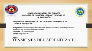 TENSIONES DEL APRENDIZAJE
UNIVERSIDAD CENTRAL DEL ECUADOR
FACULTAD DE FILOSOFÍA, LETRAS Y CIENCIAS DE
LA EDUCACIÓN
CARRERA DE PEDAGOGÍA DE LAS CIENCIAS EXPERIMENTALES
“QUÌMICA Y BIOLOGÍA”
Integrantes: Lizbeth Nieto-Jessica Naula-Jessica Morocho-Daniel Mejía-Yulisa
Moreno-Kelly Moreno-Jazmín Navarrete
Docente: Dr. Iván Ordóñez
Curso: Segundo “A”
Tema:
 