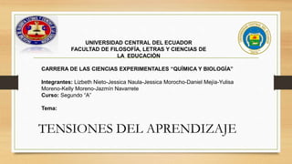 TENSIONES DEL APRENDIZAJE
UNIVERSIDAD CENTRAL DEL ECUADOR
FACULTAD DE FILOSOFÍA, LETRAS Y CIENCIAS DE
LA EDUCACIÓN
CARRERA DE LAS CIENCIAS EXPERIMENTALES “QUÌMICA Y BIOLOGÍA”
Integrantes: Lizbeth Nieto-Jessica Naula-Jessica Morocho-Daniel Mejía-Yulisa
Moreno-Kelly Moreno-Jazmín Navarrete
Curso: Segundo “A”
Tema:
 