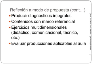 Prof.EduardoDíazMadero-@EduardoprofeDMProf.EduardoDíazMadero-@EduardoprofeDM
Reflexión a modo de propuesta (cont…)
 Producir diagnósticos integrales
 Contenidos con marco referencial
 Ejercicios multidimensionales
(didáctico, comunicacional, técnico,
etc.)
 Evaluar producciones aplicables al aula
 