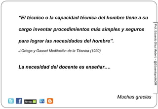 Prof.EduardoDíazMadero-@EduardoprofeDM
“El técnico o la capacidad técnica del hombre tiene a su
cargo inventar procedimientos más simples y seguros
para lograr las necesidades del hombre”.
J.Ortega y Gasset Meditación de la Técnica (1939)
La necesidad del docente es enseñar….
Muchas gracias
 