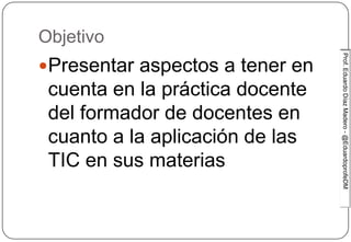 Prof.EduardoDíazMadero-@EduardoprofeDMProf.EduardoDíazMadero-@EduardoprofeDM
Objetivo
Presentar aspectos a tener en
cuenta en la práctica docente
del formador de docentes en
cuanto a la aplicación de las
TIC en sus materias
 