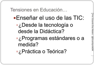 Prof.EduardoDíazMadero-@EduardoprofeDMProf.EduardoDíazMadero-@EduardoprofeDM
Tensiones en Educación…
Enseñar el uso de las TIC:
¿Desde la tecnología o
desde la Didáctica?
¿Programas estándares o a
medida?
¿Práctica o Teórica?
 