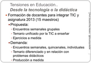 Prof.EduardoDíazMadero-@EduardoprofeDMProf.EduardoDíazMadero-@EduardoprofeDM
Tensiones en Educación..
Desde la tecnología o la didáctica
 Formación de docentes para integrar TIC y
asignatura 2013 (15 maestros)
Propuesta:
 Encuentros semanales grupales
 Temario unificado por la TIC a enseñar
 Ejercicios a medida
Demanda:
 Encuentros semanales, quincenales, individuales
 Temario diferenciado y en relación con
problemas didácticos
 Producción a medida
 