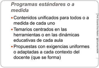 Prof.EduardoDíazMadero-@EduardoprofeDMProf.EduardoDíazMadero-@EduardoprofeDM
Tensiones en Educación…
Programas estándares o a
medida
 Contenidos unificados para todos o a
medida de cada uno
 Temarios centrados en las
herramientas o en las dinámicas
educativas de cada aula
 Propuestas con exigencias uniformes
o adaptadas a cada contexto del
docente (que se forma)
 