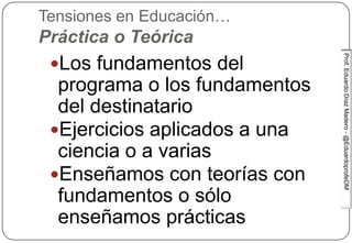 Prof.EduardoDíazMadero-@EduardoprofeDMProf.EduardoDíazMadero-@EduardoprofeDM
Tensiones en Educación…
Práctica o Teórica
Los fundamentos del
programa o los fundamentos
del destinatario
Ejercicios aplicados a una
ciencia o a varias
Enseñamos con teorías con
fundamentos o sólo
enseñamos prácticas
 