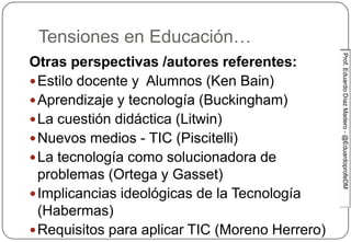 Prof.EduardoDíazMadero-@EduardoprofeDMProf.EduardoDíazMadero-@EduardoprofeDM
Tensiones en Educación…
Otras perspectivas /autores referentes:
Estilo docente y Alumnos (Ken Bain)
Aprendizaje y tecnología (Buckingham)
La cuestión didáctica (Litwin)
Nuevos medios - TIC (Piscitelli)
La tecnología como solucionadora de
problemas (Ortega y Gasset)
Implicancias ideológicas de la Tecnología
(Habermas)
Requisitos para aplicar TIC (Moreno Herrero)
 
