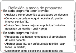Prof.EduardoDíazMadero-@EduardoprofeDMProf.EduardoDíazMadero-@EduardoprofeDM
Reflexión a modo de propuesta
 En cada programa tener previsto:
 Analizar y comprender las capacidades del docente
 Conocer con cada uno, qué necesita y/o puede
innovar con las TIC
 Qué y cómo piensa mejorar su práctica (no todos
necesitan un martillo - Judi Harris)
 En cada programa evitar:
 Propuestas que hagan homogéneo el aprendizaje
de cada docente
 Abordar cada TIC con enfoque sólo técnico (usar
todos un martillo)
 Desconocer cómo selecciona cada docente sus
 