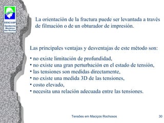 EESC/USP
Geotecnia
Mecânica
das Rochas
Tensões em Maciços Rochosos 30
La orientación de la fractura puede ser levantada a través
de filmación o de un obturador de impresión.
Las principales ventajas y desventajas de este método son:
• no existe limitación de profundidad,
• no existe una gran perturbación en el estado de tensión,
• las tensiones son medidas directamente,
• no existe una medida 3D de las tensiones,
• costo elevado,
• necesita una relación adecuada entre las tensiones.
 