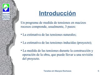 EESC/USP
Geotecnia
Mecânica
das Rochas
Tensões em Maciços Rochosos 6
Introducción
Un programa de medida de tensiones en macizos
rocosos comprende, usualmente, 3 pasos:
• La estimativa de las tensiones naturales;
• La estimativa de las tensiones inducidas (proyecto);
• La medida de las tensiones durante la construcción y
operación de la obra, que puede llevar a una revisión
del proyecto.
 