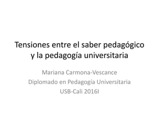 Tensiones entre el saber pedagógico
y la pedagogía universitaria
Mariana Carmona-Vescance
Diplomado en Pedagogía Universitaria
USB-Cali 2016I
 