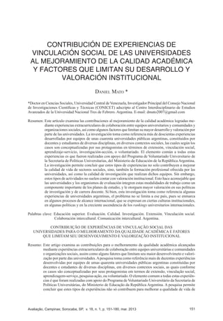 Avaliação, Campinas; Sorocaba, SP, v. 18, n. 1, p. 151-180, mar. 2013 151
CONTRIBUCIÓN DE EXPERIENCIAS DE VINCULACIÓN SOCIAL DE LAS UNIVERSIDADES
AL MEJORAMIENTO DE LA CALIDAD ACADÉMICA Y FACTORES QUE LIMITAN SU
DESARROLLO Y VALORACIÓN INSTITUCIONAL
CONTRIBUCIÓN DE EXPERIENCIAS DE
VINCULACIÓN SOCIAL DE LAS UNIVERSIDADES
AL MEJORAMIENTO DE LA CALIDAD ACADÉMICA
Y FACTORES QUE LIMITAN SU DESARROLLO Y
VALORACIÓN INSTITUCIONAL
Daniel Mato *
*Doctor en Ciencias Sociales, Universidad Central de Venezuela, Investigador Principal del Consejo Nacional
de Investigaciones Científicas y Técnicas (CONICET) adscripto al Centro Interdisciplinario de Estudios
Avanzados de la Universidad Nacional Tres de Febrero. Argentina. E-mail: dmato2007@gmail.com
Resumen: Este artículo examina las contribuciones al mejoramiento de la calidad académica logradas me-
diante experiencias extracurriculares de colaboración entre equipos universitarios y comunidades y
organizaciones sociales, así como algunos factores que limitan su mayor desarrollo y valoración por
parte de las universidades. La investigación toma como referencia más de doscientas experiencias
desarrolladas por equipos de unas cuarenta universidades públicas argentinas, constituidos por
docentes y estudiantes de diversas disciplinas, en diversos contextos sociales, las cuales según los
casos son conceptualizadas por sus protagonistas en términos de extensión, vinculación social,
aprendizaje-servicio, investigación-acción, o voluntariado. El elemento común a todas estas
experiencias es que fueron realizadas con apoyo del Programa de Voluntariado Universitario de
la Secretaría de Políticas Universitarias, del Ministerio de Educación de la República Argentina.
La investigación permite concluir que estos tipos de experiencias no solo contribuyen a mejorar
la calidad de vida de sectores sociales, sino, también la formación profesional ofrecida por las
universidades, así como la calidad de investigación que realizan dichos equipos. Sin embargo,
estos tipos de actividades no suelen contar con valoración institucional. Esto hace aconsejable que
las universidades y los organismos de evaluación integren estas modalidades de trabajo como un
componente importante de los planes de estudio, y le otorguen mayor valoración en sus políticas
de investigación y de carrera docente. Si bien, esta investigación toma como referencia algunas
experiencias de universidades argentinas, el problema no se limita a ese país, pues se enmarca
en algunos procesos de alcance internacional, que se expresan en ciertas culturas institucionales,
en algunas políticas y en la creciente ascendencia de los rankings universitarios internacionales.
Palabras clave: Educación superior. Evaluación. Calidad. Investigación. Extensión. Vinculación social.
Colaboración intercultural. Comunicación intercultural. Argentina.
CONTRIBUIÇÃO DE EXPERIÊNCIAS DE VINCULAÇÃO SOCIAL DAS
UNIVERSIDADES PARA O MELHORAMENTO DA QUALIDADE ACADÊMICA E FATORES
QUE LIMITAM SEU DESENVOLVIMENTO E VALORIZAÇÃO INSTITUCIONAL
Resumo: Este artigo examina as contribuições para o melhoramento da qualidade acadêmica alcançadas
mediante experiências extracurriculares de colaboração entre equipes universitárias e comunidades
e organizações sociais, assim como alguns fatores que limitam seu maior desenvolvimeto e valori-
zação por parte das universidades.Apesquisa toma como referência mais de duzentas experiências
desenvolvidas por equipes de umas quarenta universidades públicas argentinas constituídas por
docentes e estudantes de diversas disciplinas, em diversos contextos sociais, as quais conforme
os casos são conceptualizadas por seus protagonistas em termos de extensão, vinculação social,
aprendizagem-serviço, pesquisa-ação, ou voluntariado. O elemento comum a todas estas experiên-
cias é que foram realizadas com apoio do Programa de Voluntariado Universitário da Secretaria de
Políticas Universitárias, do Ministerio de Educação da República Argentina. A pesquisa permite
concluir que estes tipos de experiências não só contribuem para melhorar a qualidade de vida de
 
