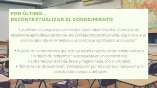 POR ÚLTIMO...
RECONTEXTUALIZAR EL CONOCIMIENTO
"Las diferentes propuestas editoriales "pretenden" inscribir el proceso de
enseñanza-aprendizaje dentro de una concepción constructivista, según la cual el
alumno aprenda en la medida que construya significados adecuados."
• A partir de conocimientos que este ya posee respecto al contenido concreto.
• A modo de "empalmar" la propuesta en un contexto real.
• Entremezclar la teoría, breve y fragmentada, con la actividad.
• "Borrar la voz de autoridad", "reemplazarla" por otra voz que "propone" una
construcción conjunta del saber.
 