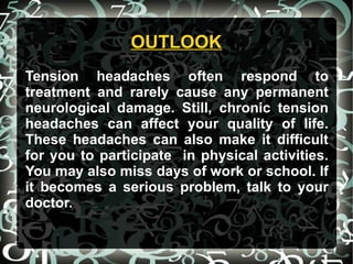OUTLOOKOUTLOOK
Tension headaches often respond to
treatment and rarely cause any permanent
neurological damage. Still, chronic tension
headaches can affect your quality of life.
These headaches can also make it difficult
for you to participate in physical activities.
You may also miss days of work or school. If
it becomes a serious problem, talk to your
doctor.
 