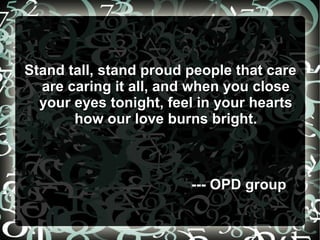 Stand tall, stand proud people that careStand tall, stand proud people that care
are caring it all, and when you closeare caring it all, and when you close
your eyes tonight, feel in your heartsyour eyes tonight, feel in your hearts
how our love burns bright.how our love burns bright.
--- OPD group--- OPD group
 