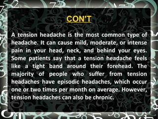 CON'T
A tension headache is the most common type of
headache. It can cause mild, moderate, or intense
pain in your head, neck, and behind your eyes.
Some patients say that a tension headache feels
like a tight band around their forehead. The
majority of people who suffer from tension
headaches have episodic headaches, which occur
one or two times per month on average. However,
tension headaches can also be chronic.
 