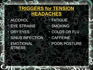 TRIGGERS for TENSIONTRIGGERS for TENSION
HEADACHESHEADACHES

ALCOHOL

EYE STRAINS

DRY EYES

SINUS INFECTION

EMOTIONAL
STRESS

FATIGUE

SMOKING

COLDS OR FLU

CAFFEINE

POOR POSTURE
 