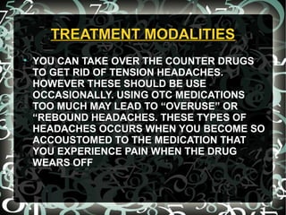 TREATMENT MODALITIESTREATMENT MODALITIES

YOU CAN TAKE OVER THE COUNTER DRUGS
TO GET RID OF TENSION HEADACHES.
HOWEVER THESE SHOULD BE USE
OCCASIONALLY. USING OTC MEDICATIONS
TOO MUCH MAY LEAD TO “OVERUSE” OR
“REBOUND HEADACHES. THESE TYPES OF
HEADACHES OCCURS WHEN YOU BECOME SO
ACCOUSTOMED TO THE MEDICATION THAT
YOU EXPERIENCE PAIN WHEN THE DRUG
WEARS OFF
 