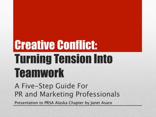 Creative Conflict:
Turning Tension Into
Teamwork
A Five-Step Guide For  
PR and Marketing Professionals
Presentation to PRSA Alaska Chapter by Janet Asaro
 