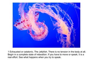 1 Exhausted or catatonic. The Jellyfish. There is no tension in the body at all. 
Begin in a complete state of relaxation. If you have to move or speak, it is a 
real effort. See what happens when you try to speak. 
 