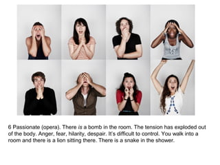 6 Passionate (opera). There is a bomb in the room. The tension has exploded out 
of the body. Anger, fear, hilarity, despair. It’s difficult to control. You walk into a 
room and there is a lion sitting there. There is a snake in the shower. 
 