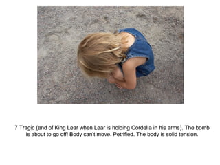 7 Tragic (end of King Lear when Lear is holding Cordelia in his arms). The bomb 
is about to go off! Body can’t move. Petrified. The body is solid tension. 
