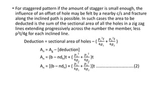 • For staggered pattern if the amount of stagger is small enough, the
influence of an offset of hole may be felt by a nearby c/s and fracture
along the inclined path is possible. In such cases the area to be
deducted is the sum of the sectional area of all the holes in a zig zag
lines extending progressively across the number the member, less
p2t/4g for each inclined line.
Deduction = sectional area of holes – (
𝑝1
2
𝑡
4𝑔1
+
𝑝2
2
𝑡
4𝑔2
)
An = Ag – [deduction]
An = (b – ndh)t + (
𝑝1
2
4𝑔1
+
𝑝2
2
4𝑔2
)t
An = [(b – ndh) + (
𝑝1
2
4𝑔1
+
𝑝2
2
4𝑔2
)]t ……………………………..(2)
 