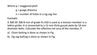 Where p = staggered pitch
g = guage distance
n = number of holes in a zig-zag line
Example:
A 300 ISF 300 8 mm of grade Fe 410 is used as a tension member in a
lattice girder. It is connected to a 12 mm thick gusset plate by 18 mm
diameter bolts. Calculate the effective net area of the member, If
a) Chain bolting is done as shown in Fig
b) Zig zag bolting is done as shown in Fig
 