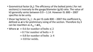 • Geometrical factor (k3): The efficiency of the bolted joints ( for net
sections) is inversely to the gauge/diameter (g/d) ratio. The value of
k3 generally varies between 0.9 – 1.14. However IS: 800 – 2007
specifies to be unity.
• Shear lag factor ( k4 ) : As per IS code 800 – 2007 the coefficient k4
defined as 𝞪 is for preliminary sizing of the section. Therefore Eq 3
can be rewritten as Ane = 𝞪An
• Where 𝞪 = 0.6 for number of bolts ≤ 2
= 0.7 for number of bolts = 3
= 0.8 for number of bolts ≥ 4
= 0.8 for welds.
 