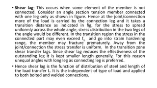 • Shear lag: This occurs when some element of the member is not
connected. Consider an angle section tension member connected
with one leg only as shown in figure. Hence at the joint/connection
more of the load is carried by the connection leg and it takes a
transition distance as indicated in fig, for the stress to spread
uniformly across the whole angle, stress distribution in the two legs of
the angle would be different. In the transition region the stress in the
connected part may even exceed fy and go into strain hardening
range, the member may fracture prematurely. Away from the
joint/connection the stress transfer is uniform. In the transition zone
shear transfer lags. Since shear lag reduces the effectiveness of the
outstanding leg it is kept smaller length generally. For this reason
unequal angles with long leg as connecting leg is preferred.
• Hence shear lag is the function of distribution of steel and length of
the load transfer L. It is the independent of type of load and applied
to both bolted and welded connections.
 