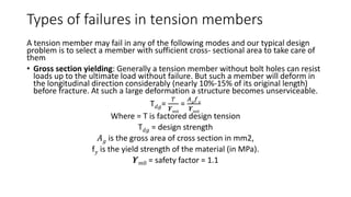 Types of failures in tension members
A tension member may fail in any of the following modes and our typical design
problem is to select a member with sufficient cross- sectional area to take care of
them
• Gross section yielding: Generally a tension member without bolt holes can resist
loads up to the ultimate load without failure. But such a member will deform in
the longitudinal direction considerably (nearly 10%-15% of its original length)
before fracture. At such a large deformation a structure becomes unserviceable.
T 𝑑𝑔=
𝑇
𝜰 𝑚0
=
𝐴 𝑔
𝑓 𝑦
𝜰 𝑚0
Where = T is factored design tension
T 𝑑𝑔 = design strength
𝐴 𝑔 is the gross area of cross section in mm2,
f 𝑦 is the yield strength of the material (in MPa).
𝜰 𝑚0 = safety factor = 1.1
 