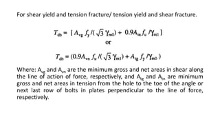 For shear yield and tension fracture/ tension yield and shear fracture.
Where: Avg and Avn are the minimum gross and net areas in shear along
the line of action of force, respectively, and Atg and Atn are minimum
gross and net areas in tension from the hole to the toe of the angle or
next last row of bolts in plates perpendicular to the line of force,
respectively.
 