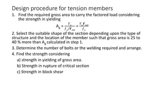 Design procedure for tension members
1. Find the required gross area to carry the factored load considering
the strength in yielding
Ag =
𝑇 𝑢
𝑓 𝑦/𝜰 𝑚0
=
𝑇 𝑢 𝜰 𝑚0
𝑓 𝑦
2. Select the suitable shape of the section depending upon the type of
structure and the location of the member such that gross area is 25 to
40 % more than Ag calculated in step 1.
3. Determine the number of bolts or the welding required and arrange.
4. Find the strength considering
a) strength in yielding of gross area.
b) Strength in rupture of critical section
c) Strength in block shear
 