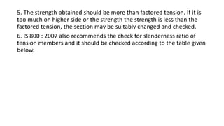 5. The strength obtained should be more than factored tension. If it is
too much on higher side or the strength the strength is less than the
factored tension, the section may be suitably changed and checked.
6. IS 800 : 2007 also recommends the check for slenderness ratio of
tension members and it should be checked according to the table given
below.
 