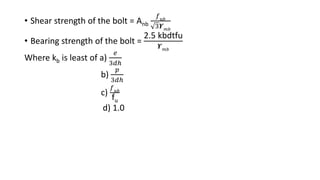 • Shear strength of the bolt = Anb
𝑓 𝑢𝑏
3𝜰 𝑚𝑏
• Bearing strength of the bolt =
2.5 kbdtfu
𝜰 𝑚𝑏
Where kb is least of a)
𝑒
3𝑑ℎ
b)
𝑝
3𝑑ℎ
c)
𝑓 𝑢𝑏
fu
d) 1.0
 