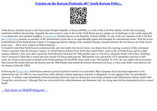 Tension on the Korean Peninsula вЂ“ South Korean Policy...
North Korea, formally known as the Democratic Peoples Republic of Korea (DPRK), is a relic of the Cold War and the world's last remaining
totalitarian Stalinist dictatorship. Arguably the most secretive state in the world, North Korea poses a unique set of challenges to the world, especially
to its democratic and capitalist neighbor, South Korea, formally known as the Republic of Korea (ROK). As one of the last remnants of the Cold War
era, North Korea remains an anomaly of the international system due to its unpredictable nature and disregard for international norms. With the recent
bombardment of the South Korean Island of Yeongpyong and the sinking of the warship Cheonan, tensions between the two Koreas are at the lowest
point since ... Show more content on Helpwriting.net ...
It should be noted that North Korea's communist ally and veto holder, the Soviet Union, was absent from this meeting in protest of the communist
China's exclusion from the Security Council. A United Nations defense force led by the United States, came to the of South Korea and in a rapid
counter–offensive, they were able to push the North Koreans back past the 38th parallel close to Yalu River along the border with China. Warnings
from Communist China that it would intervene should UN forces push past the 38th parallel were ignored by UN Commanders and true to their
word, the Chinese Intervened on behalf of the North pushing UN and ROK forces back to the 38th parallel. In 1953, the war ended with an armistice
that restored the border between the Koreas near the 38th Parallel and created the Korean Demilitarized Zone, a 4 Km wide buffer zone between the
two Koreas (Edwards 2005).
Following the Korean War, South Korea entered a period of political turmoil as its president; Rhee Syngman faced increased opposition to his
authoritarian rule. In 1960, he was ousted from office during a student uprising in response to allegations of vote rigging of the vice presidential
elections. A military coup immediately followed and prevented any hope for democracy from being initiated as the authoritarian military leader Park
Chung Hee seized power. Although Park was criticized for his authoritarianism and dictatorial rule, his strong state–led developmental policies caused
South
... Get more on HelpWriting.net ...
 