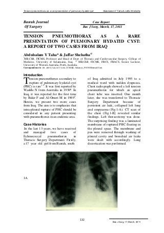 Tension pneumothorax as a rare presentation of pulmonary hydatid cyst Abdulsalam Y Taha & Jaffar Shehatha 
Bas J Surg, 17, March, 2011 
132 
Basrah Journal Case Report 
Of Surgery Bas J Surg, March, 17, 2011 
TENSION PNEUMOTHORAX AS A RARE 
PRESENTATION OF PULMONARY HYDATID CYST: 
A REPORT OF TWO CASES FROM IRAQ 
Abdulsalam Y Taha* & Jaffar Shehatha@ 
*MB,ChB, FICMS, Professor and Head of Dept. of Thoracic and Cardiovascular Surgery, College of 
Medicine, University of Sulaimania, Iraq. @ MB,ChB, FICMS, FRCS, FRACS, Senior Lecturer, 
University of Western Australia, Perth, Australia. 
Correspondence to: DR. ABDULSALAM Y TAHA, E MAIL: Salamyt_1963@Hotmail.Com 
Introduction 
ension pneumothorax secondary to 
rupture of pulmonary hydatid cyst 
(PHC) is rare1-5. It was first reported by 
Waddle N from Australia in 19506. In 
Iraq, it was reported for the first time 
by Bakir F and Al-Omeri M in 19692. 
Herein, we present two more cases 
from Iraq. The aim is to emphasize that 
intra-pleural rupture of PHC should be 
considered in any patient presenting 
with pneumothorax in an endemic area. 
Case Histories 
In the last 13 years, we have received 
and managed two cases of 
Echinococcal pneumothorax in 
Thoracic Surgery Department. Firstly, 
a 17 year old girl from Basrah, south 
of Iraq admitted in July 1995 to a 
medical ward with sudden dyspnoea. 
Chest radiograph showed a left tension 
pneumothorax for which an apical 
chest tube was inserted. One month 
later, she was transferred to Thoracic 
Surgery Department because of 
persistent air leak, collapsed left lung 
and empyaema (Fig.1-A). CT scan of 
the chest (Fig.1-B] revealed similar 
findings. Left thoracotomy was done. 
The surprising finding was a laminated 
membrane of ruptured PHC floating in 
the pleural space. The membrane and 
pus were removed through washing of 
pleural cavity and bronchial air leaks 
were dealt with accordingly. Lung 
decortication was performed. 
1A 
T 
 