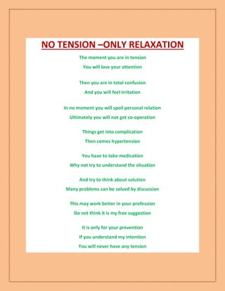 NO TENSION –ONLY RELAXATION
The moment you are in tension
You will lose your attention
Then you are in total confusion
And you will feel irritation
In no moment you will spoil personal relation
Ultimately you will not get co-operation
Things get into complication
Then comes hypertension
You have to take medication
Why not try to understand the situation
And try to think about solution
Many problems can be solved by discussion
This may work better in your profession
Do not think it is my free suggestion
It is only for your prevention
If you understand my intention
You will never have any tension
 
