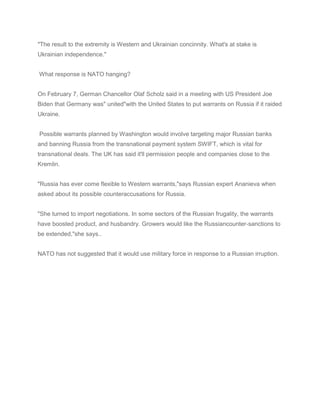 "The result to the extremity is Western and Ukrainian concinnity. What's at stake is
Ukrainian independence."
What response is NATO hanging?
On February 7, German Chancellor Olaf Scholz said in a meeting with US President Joe
Biden that Germany was" united"with the United States to put warrants on Russia if it raided
Ukraine.
Possible warrants planned by Washington would involve targeting major Russian banks
and banning Russia from the transnational payment system SWIFT, which is vital for
transnational deals. The UK has said it'll permission people and companies close to the
Kremlin.
"Russia has ever come flexible to Western warrants,"says Russian expert Ananieva when
asked about its possible counteraccusations for Russia.
"She turned to import negotiations. In some sectors of the Russian frugality, the warrants
have boosted product, and husbandry. Growers would like the Russiancounter-sanctions to
be extended,"she says..
NATO has not suggested that it would use military force in response to a Russian irruption.
 