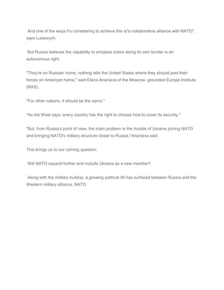 And one of the ways it's considering to achieve this is"a collaborative alliance with NATO",
says Lutsevych.
But Russia believes the capability to emplace colors along its own border is an
autonomous right.
"They're on Russian home, nothing tells the United States where they should post their
forces on American home," said Elena Ananieva of the Moscow- grounded Europe Institute
(RAS).
"For other nations, it should be the same."
"As the West says, every country has the right to choose how to cover its security."
"But, from Russia's point of view, the main problem is the trouble of Ukraine joining NATO
and bringing NATO's military structure closer to Russia,"Ananieva said.
This brings us to our coming question.
Will NATO expand further and include Ukraine as a new member?
Along with the military buildup, a growing political rift has surfaced between Russia and the
Western military alliance, NATO.
 