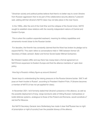 "Ukrainian society and political parties believe that there's no better way to cover Ukraine
from Russian aggression than to be part of the collaborative security alliance,"Lutsevich
said, adding still that Ukraine's NATO class may not take place in the near future.
In the 1990s, after the end of the Cold War and the collapse of the Soviet Union, NATO
sought to establish close relations with the recently independent nations of Central and
Eastern Europe.
This is when the coalition expanded eastward, meaning its military capabilities and
armaments moved closer to the Russian border.
For decades, the Kremlin has constantly claimed that the West has broken its pledge not to
expand NATO. This claim refers to conversations held in 1990 between former US
Secretary of State JamesA. Baker and former Soviet leader Mikhail Gorbachev.
But Western leaders differ and say there has noway been a formal agreement on
NATO'snon-expansion to Eastern Europe and that the alliance maintains a" open door
policy.
How big is Russia's military figure-up around Ukraine?
Seven keys to understanding the raising pressure on the Russia-Ukraine border. Still,"it will
pose an fresh trouble to Russia", according to President Vladimir Putin, If Ukraine becomes
a member of NATO (it has not yet applied for class).
In November 2021, he'd formerly stated that Ukraine's presence in the alliance, as well as
the possible deployment of long- range dumdums able of hitting Russian metropolises or
bullet defense systems, analogous to those of the Poland and Romania, would constitute a"
red line"for Moscow.
But NATO Secretary General Jens Stoltenberg has made it clear that"Russia has no right
of proscription or right of scrutiny"over the possible blowup of the alliance.
 