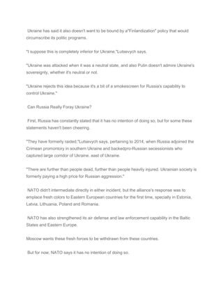 Ukraine has said it also doesn't want to be bound by a"Finlandization" policy that would
circumscribe its politic programs.
"I suppose this is completely inferior for Ukraine,"Lutsevych says.
"Ukraine was attacked when it was a neutral state, and also Putin doesn't admire Ukraine's
sovereignty, whether it's neutral or not.
"Ukraine rejects this idea because it's a bit of a smokescreen for Russia's capability to
control Ukraine."
Can Russia Really Foray Ukraine?
First, Russia has constantly stated that it has no intention of doing so, but for some these
statements haven't been cheering.
"They have formerly raided,"Lutsevych says, pertaining to 2014, when Russia adjoined the
Crimean promontory in southern Ukraine and backedpro-Russian secessionists who
captured large corridor of Ukraine. east of Ukraine.
"There are further than people dead, further than people heavily injured. Ukrainian society is
formerly paying a high price for Russian aggression."
NATO didn't intermediate directly in either incident, but the alliance's response was to
emplace fresh colors to Eastern European countries for the first time, specially in Estonia,
Latvia, Lithuania, Poland and Romania.
NATO has also strengthened its air defense and law enforcement capability in the Baltic
States and Eastern Europe.
Moscow wants these fresh forces to be withdrawn from these countries.
But for now, NATO says it has no intention of doing so.
 